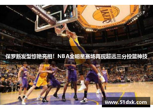 保罗新发型惊艳亮相!NBA全明星赛场再现超远三分投篮神技